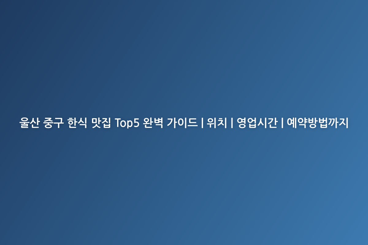 울산 중구 한식 맛집 Top5 완벽 가이드 | 위치 | 영업시간 | 예약방법까지