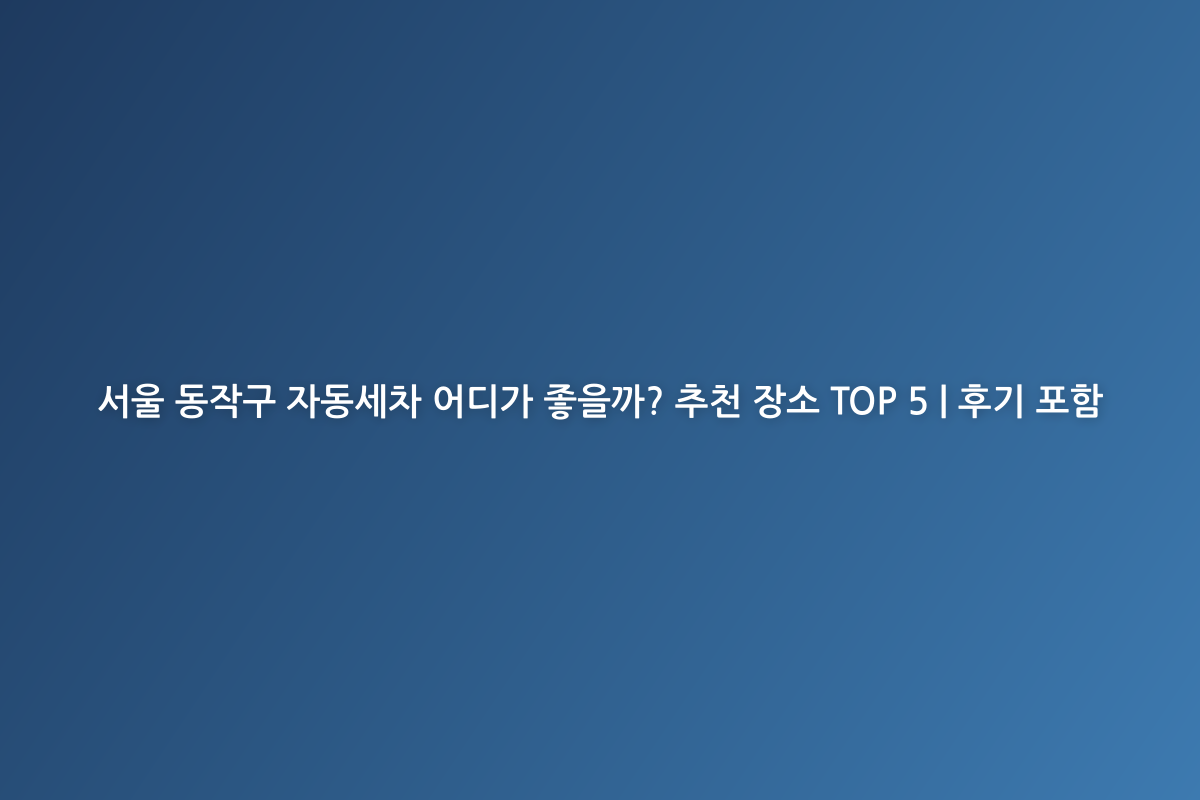 서울 동작구 자동세차 어디가 좋을까? 추천 장소 TOP 5 | 후기 포함